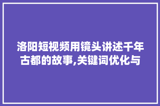 洛阳短视频用镜头讲述千年古都的故事,关键词优化与内容布局_洛阳短视频关键词优化