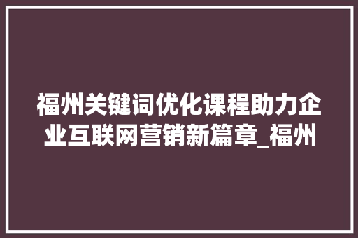 福州关键词优化课程助力企业互联网营销新篇章_福州关键词优化课程