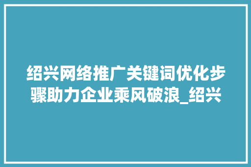 绍兴网络推广关键词优化步骤助力企业乘风破浪_绍兴网络推广关键词优化