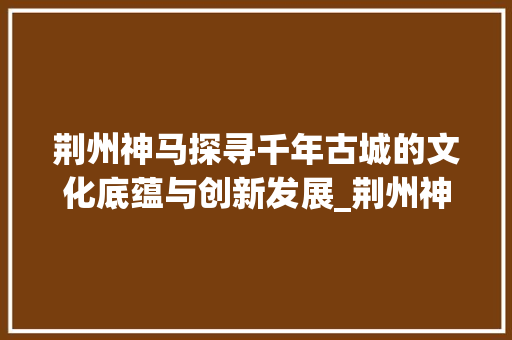 荆州神马探寻千年古城的文化底蕴与创新发展_荆州神马关键词优化