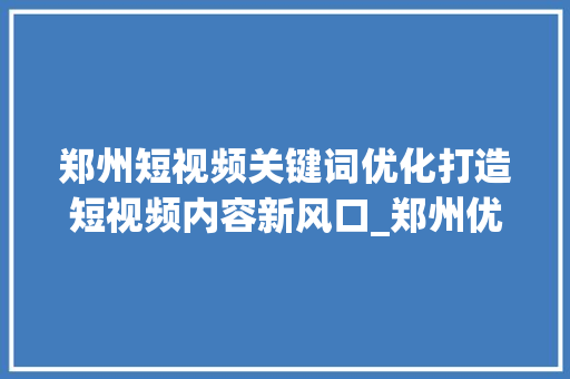 郑州短视频关键词优化打造短视频内容新风口_郑州优化短视频关键词
