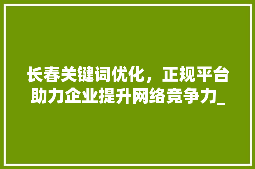 长春关键词优化，正规平台助力企业提升网络竞争力_长春关键词优化谁家正规