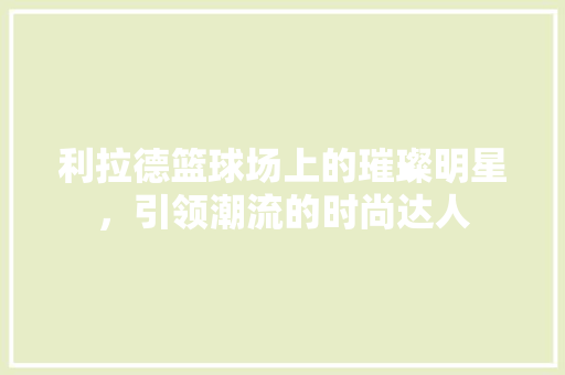 利拉德篮球场上的璀璨明星，引领潮流的时尚达人