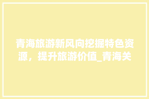 青海旅游新风向挖掘特色资源，提升旅游价值_青海关键词优化价钱