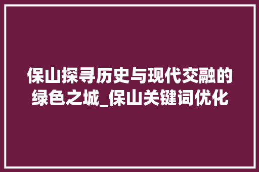 保山探寻历史与现代交融的绿色之城_保山关键词优化推荐
