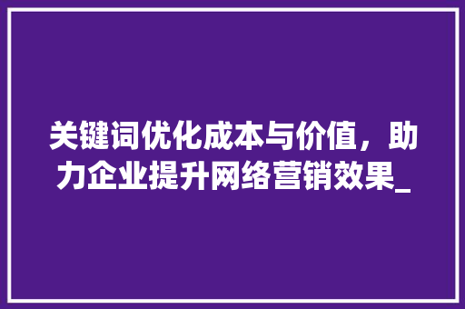 关键词优化成本与价值，助力企业提升网络营销效果_关键词优化是收费吗