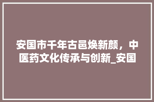 安国市千年古邑焕新颜，中医药文化传承与创新_安国市关键词优化