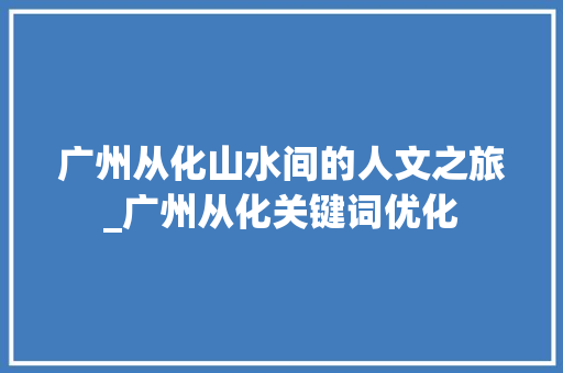 广州从化山水间的人文之旅_广州从化关键词优化