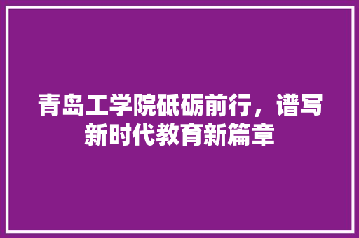 青岛工学院砥砺前行，谱写新时代教育新篇章
