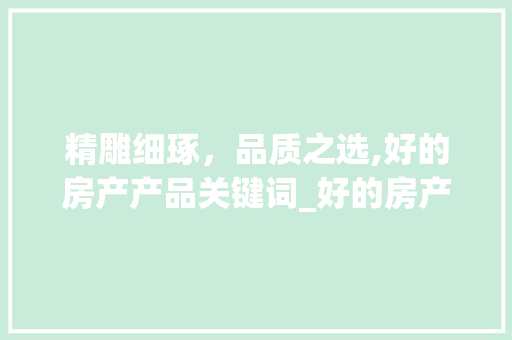 精雕细琢，品质之选,好的房产产品关键词_好的房产产品关键词优化