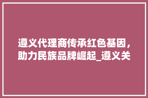 遵义代理商传承红色基因，助力民族品牌崛起_遵义关键词优化代理商
