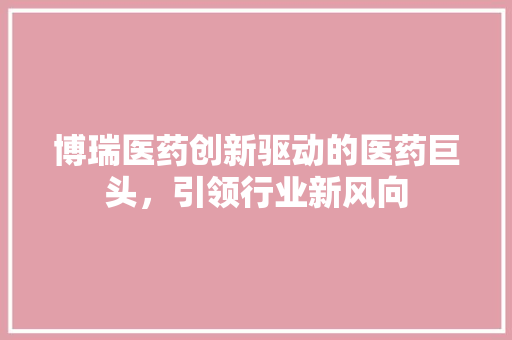 博瑞医药创新驱动的医药巨头，引领行业新风向