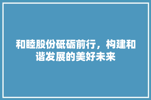 和睦股份砥砺前行，构建和谐发展的美好未来