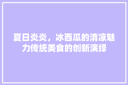 夏日炎炎，冰西瓜的清凉魅力传统美食的创新演绎