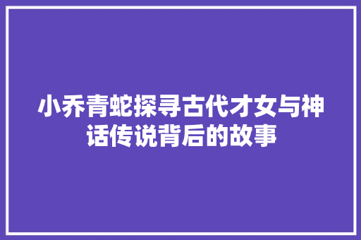 小乔青蛇探寻古代才女与神话传说背后的故事