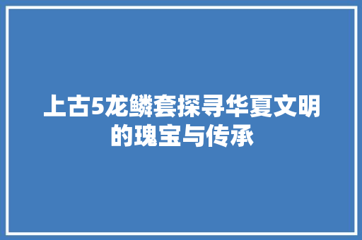 上古5龙鳞套探寻华夏文明的瑰宝与传承