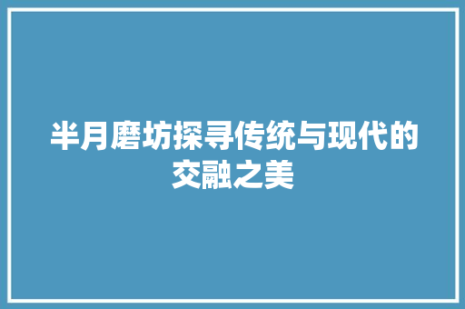半月磨坊探寻传统与现代的交融之美