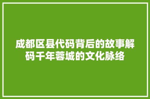 成都区县代码背后的故事解码千年蓉城的文化脉络