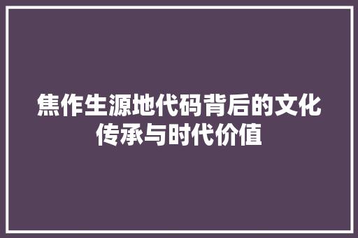 焦作生源地代码背后的文化传承与时代价值