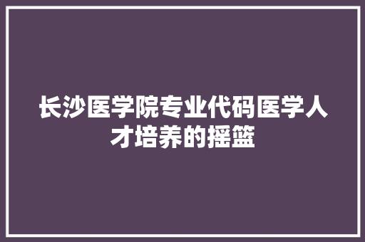 长沙医学院专业代码医学人才培养的摇篮