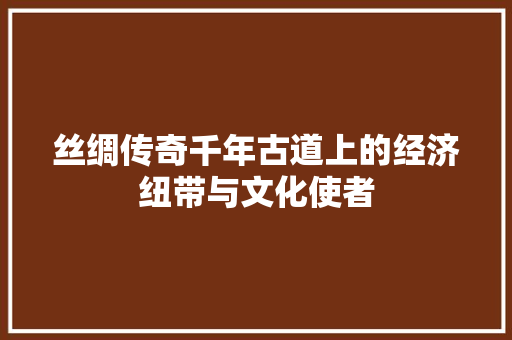 丝绸传奇千年古道上的经济纽带与文化使者