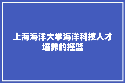 上海海洋大学海洋科技人才培养的摇篮