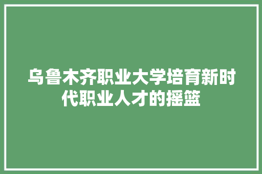 乌鲁木齐职业大学培育新时代职业人才的摇篮