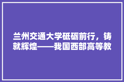 兰州交通大学砥砺前行，铸就辉煌——我国西部高等教育的璀璨明珠  第1张