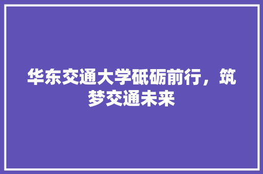 华东交通大学砥砺前行，筑梦交通未来