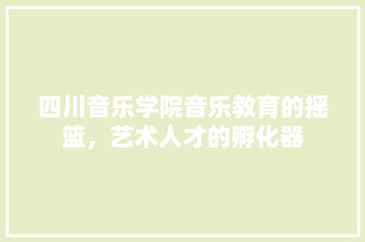 四川音乐学院音乐教育的摇篮，艺术人才的孵化器
