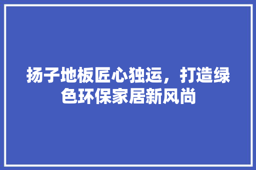 扬子地板匠心独运，打造绿色环保家居新风尚  第1张