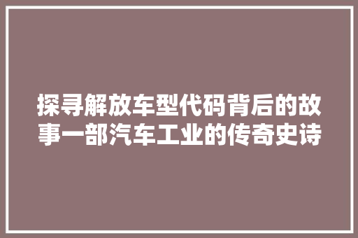 探寻解放车型代码背后的故事一部汽车工业的传奇史诗