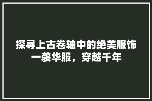 探寻上古卷轴中的绝美服饰一袭华服，穿越千年