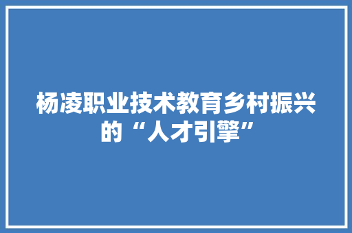 杨凌职业技术教育乡村振兴的“人才引擎”