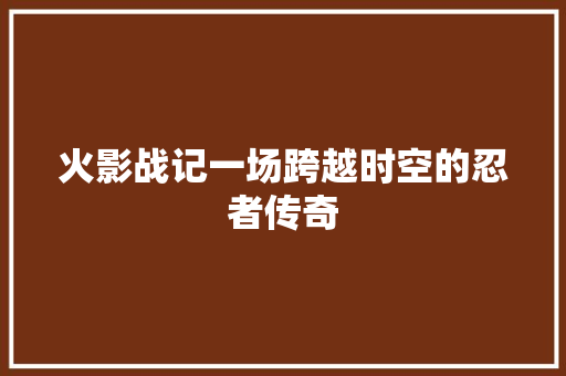 火影战记一场跨越时空的忍者传奇